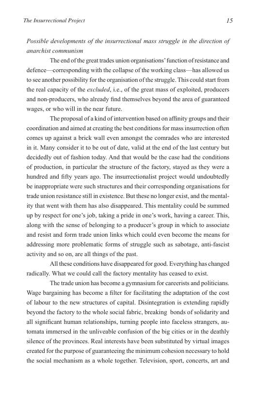 The Insurrectional Project is  Possible developments of the insurrectional mass struggle in the direction of anarchist communism  ‘The end of the great trades union organisations’ function of resistance and. defence —corresponding with the collapse of the working class —has allowed us t0’see another possibilty for the organisation of the struggle. This could start from the real capacity of the excluded, i.¢., of the great mass of exploited, producers ‘and non-producers, who already find themselves beyond the area of guaranteed wages, or who will in the near future,  “The proposal of a kind of intervention based on affinity groups and their coordination and aimed at creating the best conditions for mass insurrection often comes up against a brick wall even amongst the comrades who are interested in it. Many consider it o be out of date, valid at the end of the last century but decidedly out of fashion today. And that would be the case had the conditions of production, in particular the structure of the factory, stayed as they were a hundred and fifty years ago. The insurrectionalist project would undoubtedly be inappropriate were such structures and ther corresponding organisations for trade union resistance stilin existence. But these no longer exist, and the mental- ity that went with them has also disappeared. This mentality could be summed up by respect for one’s job, taking a pride in one’s work, having a career. This, along with the sense of belonging to a producer’s group in which to associate and resist and form trade union links which could even become the means for addressing more problematic forms of struggle such as sabotage, anti-fascist activity and so on, are all things of the pas.  Al these conditions have disappeared for good. Everything has changed  radically. What we could call the factory mentality has ceased to exist.  ‘The trade union has become a gymnasium for carceri  s and politicians. ‘Wage bargaining has become a filer for facilitating the adaptation of the cost of labour to the new structures of capital. Disintegration s extending rapidly beyond the factory to the whole social fabric, breaking bonds of solidarity and  all significant human relationships, turning people into faceless strangers, au- tomata immersed in the unliveable confusion of the big cities or in the deathly silence of the provinces. Real interests have been substituted by virtual images ereated for the purpose of guarantecing the minimum cohesion necessary to hold  the social mechanism as a whole together. Television, sport, concerts, art and 